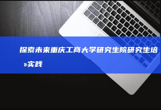 探索未来：重庆工商大学研究生院研究生培养实践与创新